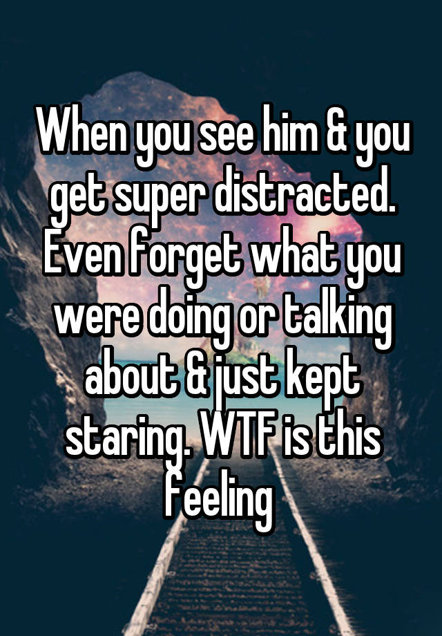 When you see him & you get super distracted. Even forget what you were doing or talking about & just kept staring. WTF is this feeling 