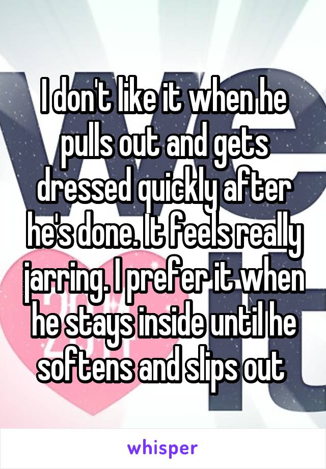 I don't like it when he pulls out and gets dressed quickly after he's done. It feels really jarring. I prefer it when he stays inside until he softens and slips out 