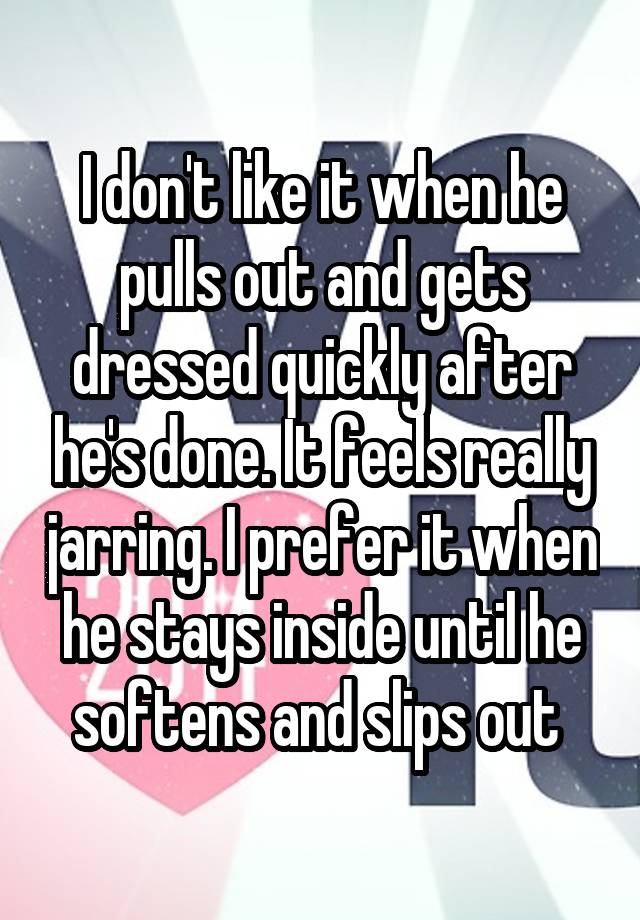 I don't like it when he pulls out and gets dressed quickly after he's done. It feels really jarring. I prefer it when he stays inside until he softens and slips out 