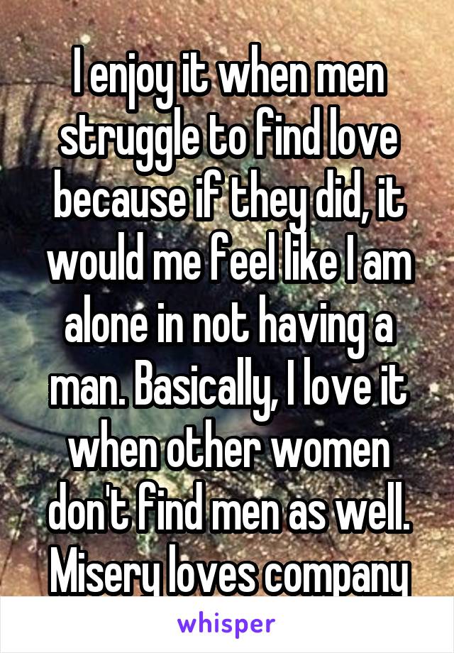 I enjoy it when men struggle to find love because if they did, it would me feel like I am alone in not having a man. Basically, I love it when other women don't find men as well. Misery loves company