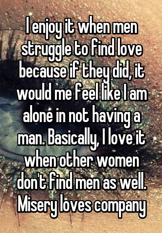 I enjoy it when men struggle to find love because if they did, it would me feel like I am alone in not having a man. Basically, I love it when other women don't find men as well. Misery loves company