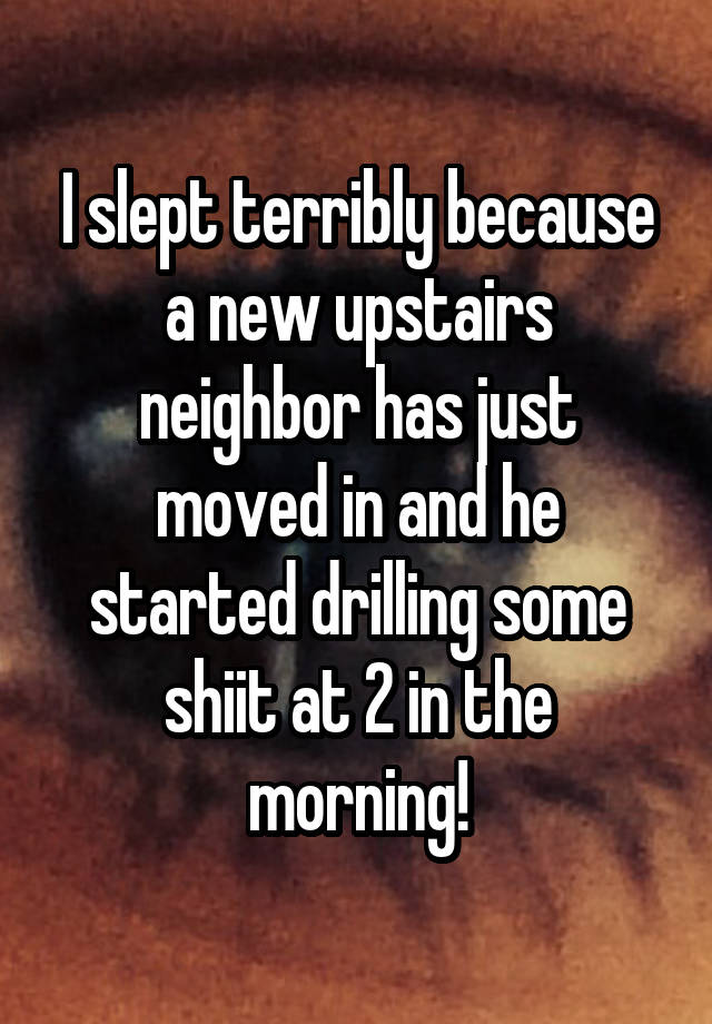 I slept terribly because a new upstairs neighbor has just moved in and he started drilling some shiit at 2 in the morning!