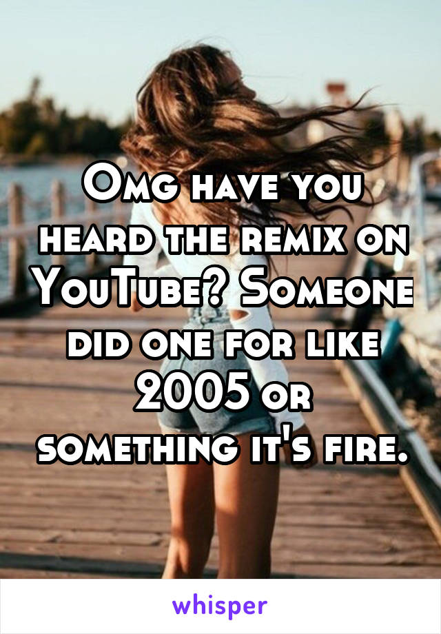 Omg have you heard the remix on YouTube? Someone did one for like 2005 or something it's fire.