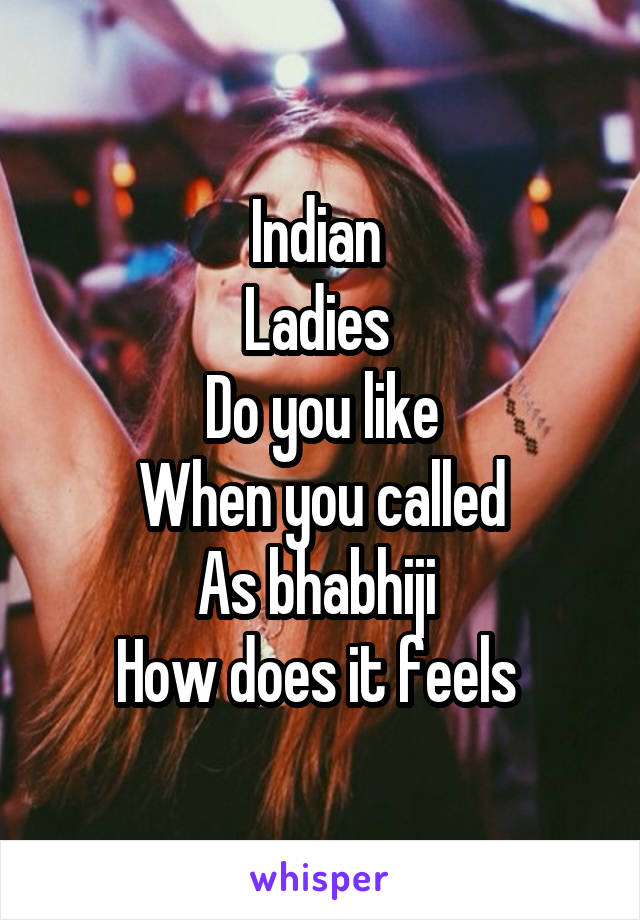 Indian 
Ladies 
Do you like
When you called
As bhabhiji 
How does it feels 