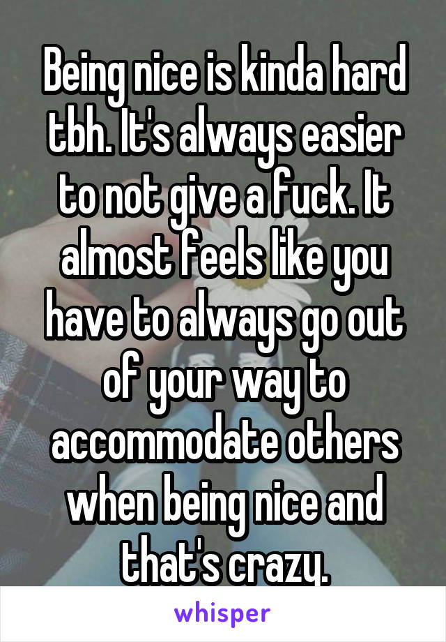 Being nice is kinda hard tbh. It's always easier to not give a fuck. It almost feels like you have to always go out of your way to accommodate others when being nice and that's crazy.