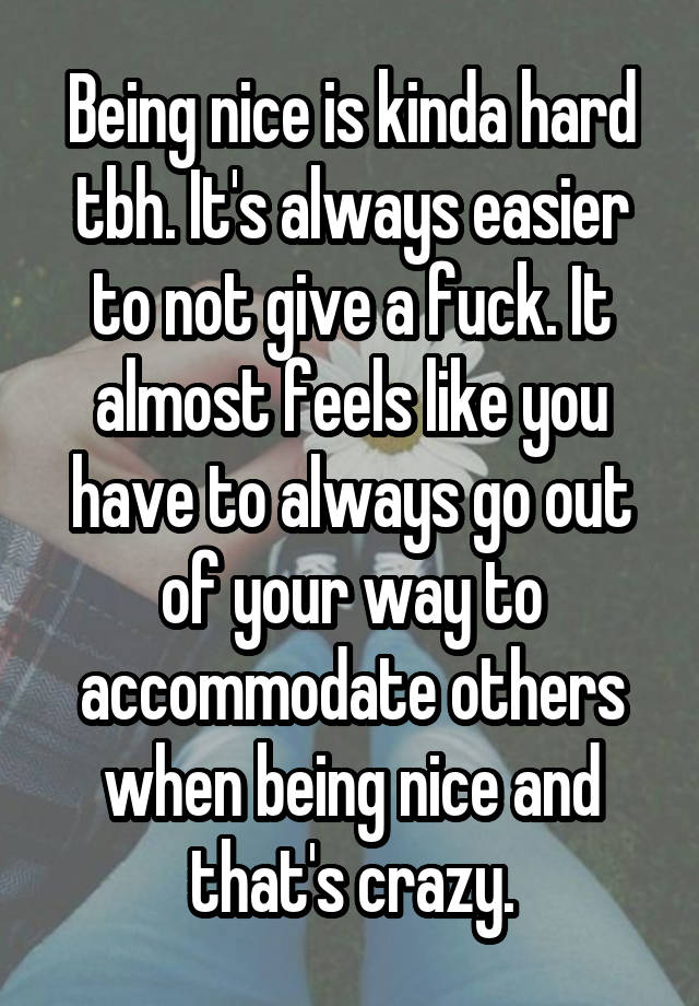 Being nice is kinda hard tbh. It's always easier to not give a fuck. It almost feels like you have to always go out of your way to accommodate others when being nice and that's crazy.