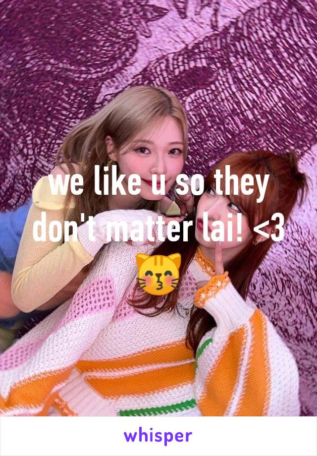 we like u so they don't matter lai! <3😽