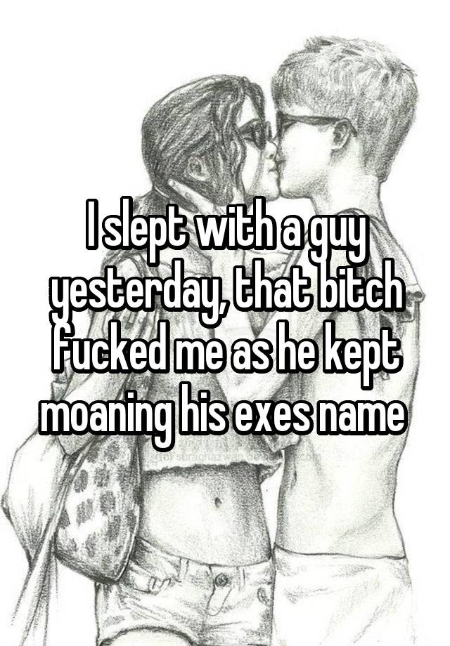 I slept with a guy yesterday, that bitch fucked me as he kept moaning his exes name 