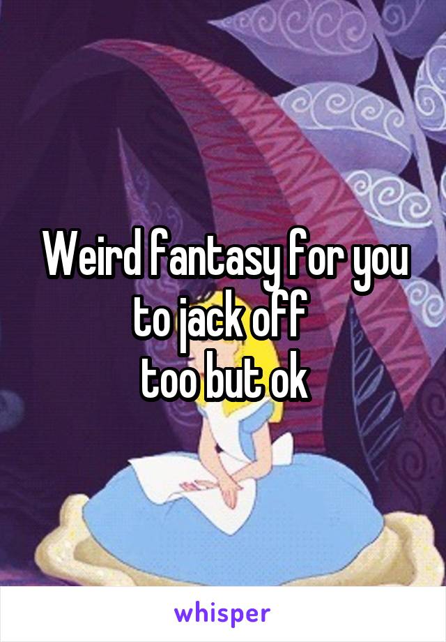 Weird fantasy for you to jack off 
too but ok