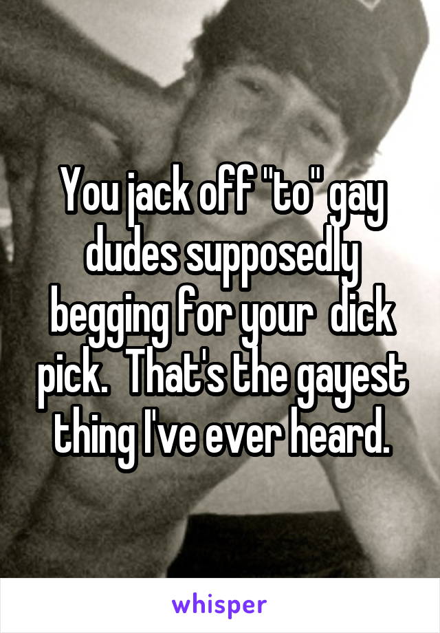 You jack off "to" gay dudes supposedly begging for your  dick pick.  That's the gayest thing I've ever heard.