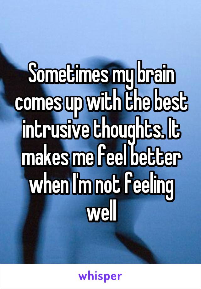 Sometimes my brain comes up with the best intrusive thoughts. It makes me feel better when I'm not feeling well