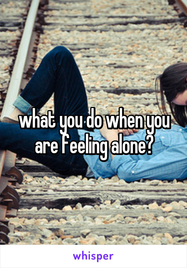 what you do when you are feeling alone?