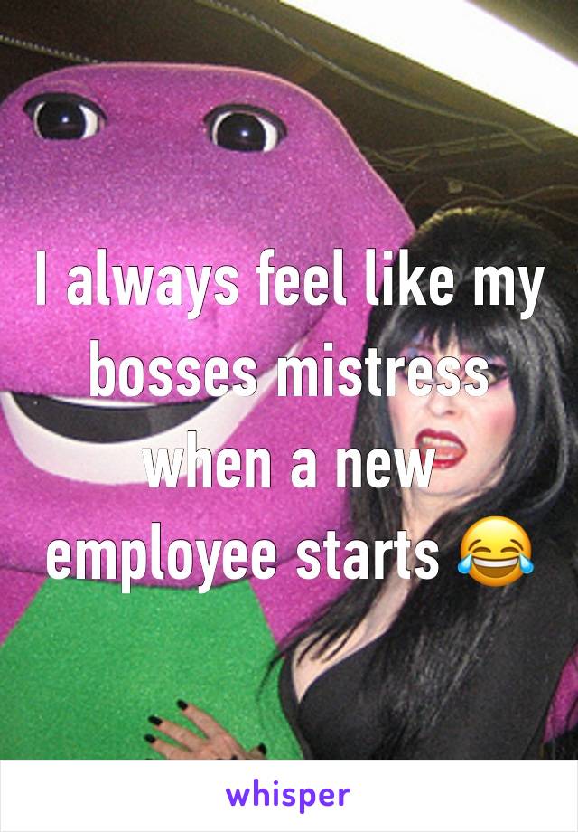 I always feel like my bosses mistress when a new employee starts 😂