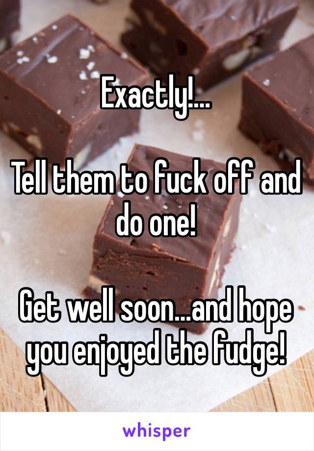 Exactly!…

Tell them to fuck off and do one!

Get well soon…and hope you enjoyed the fudge!