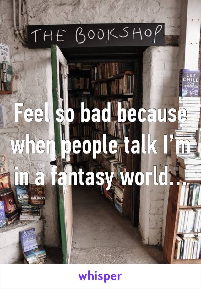 Feel so bad because when people talk I’m in a fantasy world…