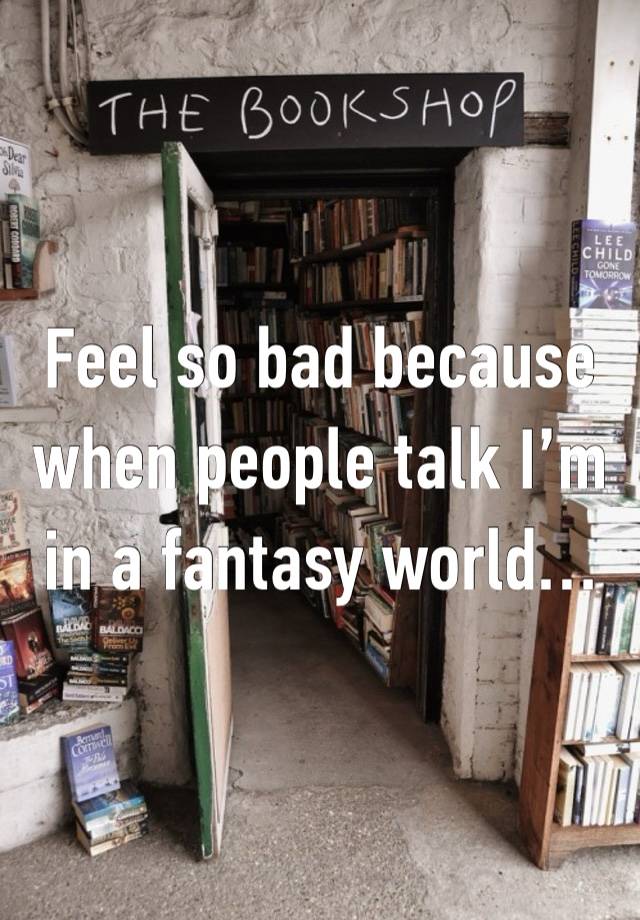 Feel so bad because when people talk I’m in a fantasy world…