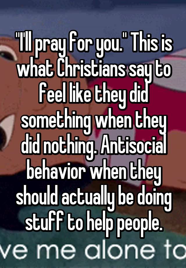 "I'll pray for you." This is what Christians say to feel like they did something when they did nothing. Antisocial behavior when they should actually be doing stuff to help people.