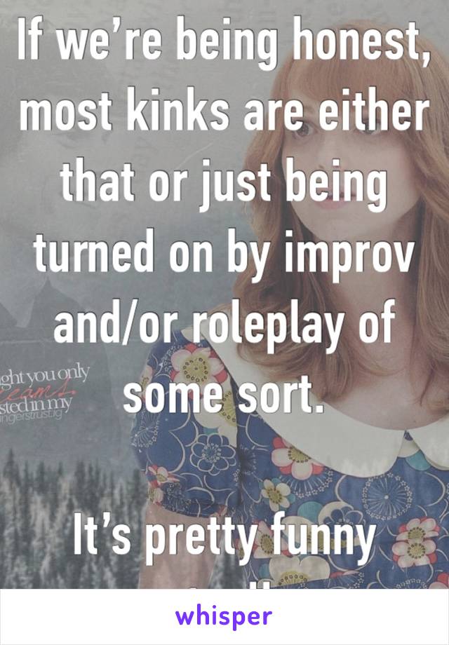 If we’re being honest, most kinks are either that or just being turned on by improv and/or roleplay of some sort. 

It’s pretty funny actually.