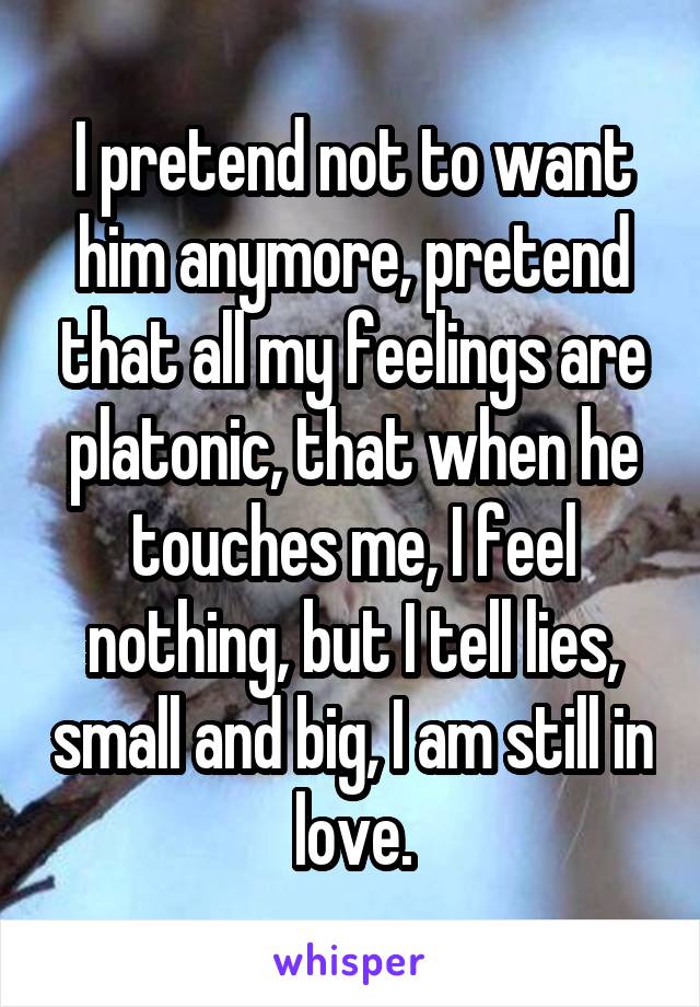 I pretend not to want him anymore, pretend that all my feelings are platonic, that when he touches me, I feel nothing, but I tell lies, small and big, I am still in love.