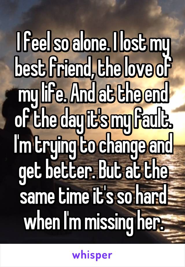 I feel so alone. I lost my best friend, the love of my life. And at the end of the day it's my fault. I'm trying to change and get better. But at the same time it's so hard when I'm missing her.