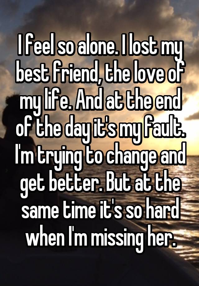 I feel so alone. I lost my best friend, the love of my life. And at the end of the day it's my fault. I'm trying to change and get better. But at the same time it's so hard when I'm missing her.