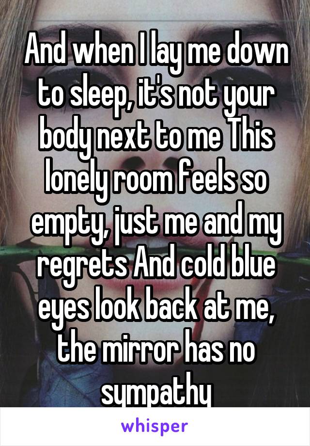 And when I lay me down to sleep, it's not your body next to me This lonely room feels so empty, just me and my regrets And cold blue eyes look back at me, the mirror has no sympathy