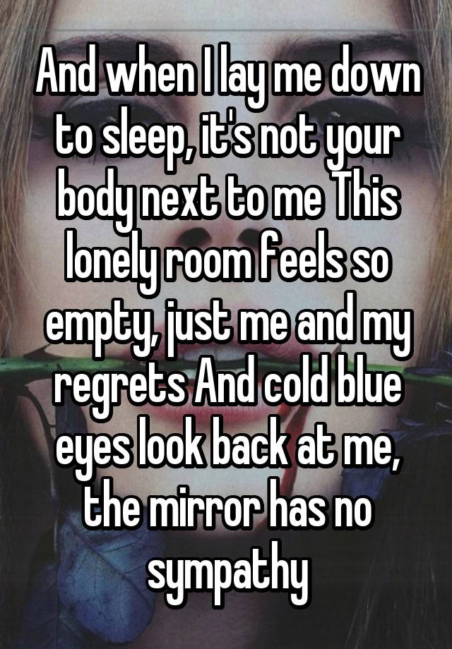 And when I lay me down to sleep, it's not your body next to me This lonely room feels so empty, just me and my regrets And cold blue eyes look back at me, the mirror has no sympathy