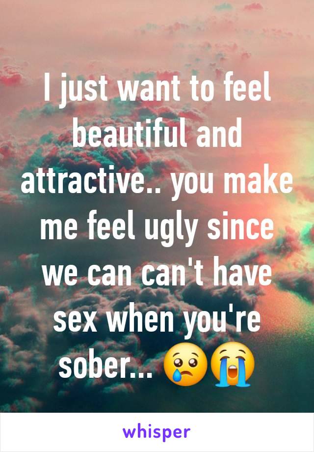 I just want to feel beautiful and attractive.. you make me feel ugly since we can can't have sex when you're sober... 😢😭