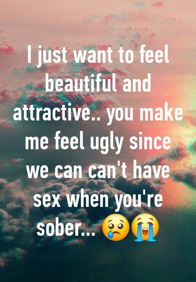 I just want to feel beautiful and attractive.. you make me feel ugly since we can can't have sex when you're sober... 😢😭