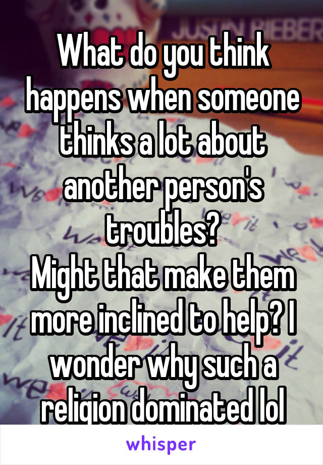 What do you think happens when someone thinks a lot about another person's troubles?
Might that make them more inclined to help? I wonder why such a religion dominated lol