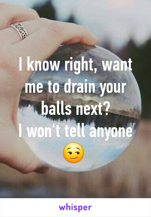 I know right, want me to drain your balls next?
I won't tell anyone 😏 