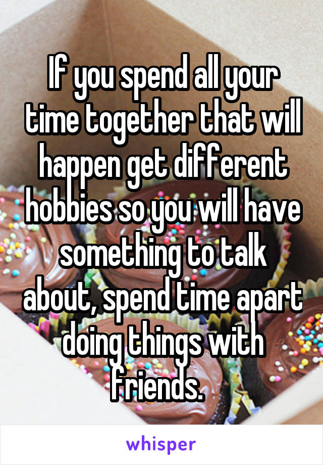 If you spend all your time together that will happen get different hobbies so you will have something to talk about, spend time apart doing things with friends.  