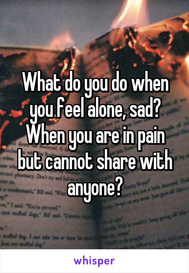 What do you do when you feel alone, sad?
When you are in pain but cannot share with anyone?