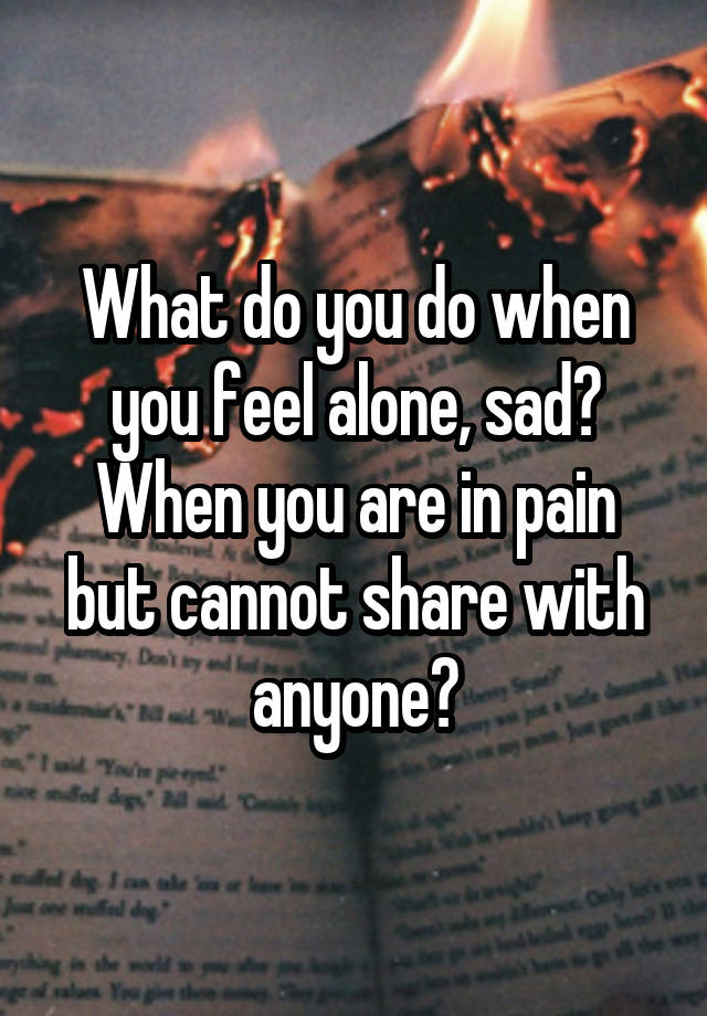 What do you do when you feel alone, sad?
When you are in pain but cannot share with anyone?