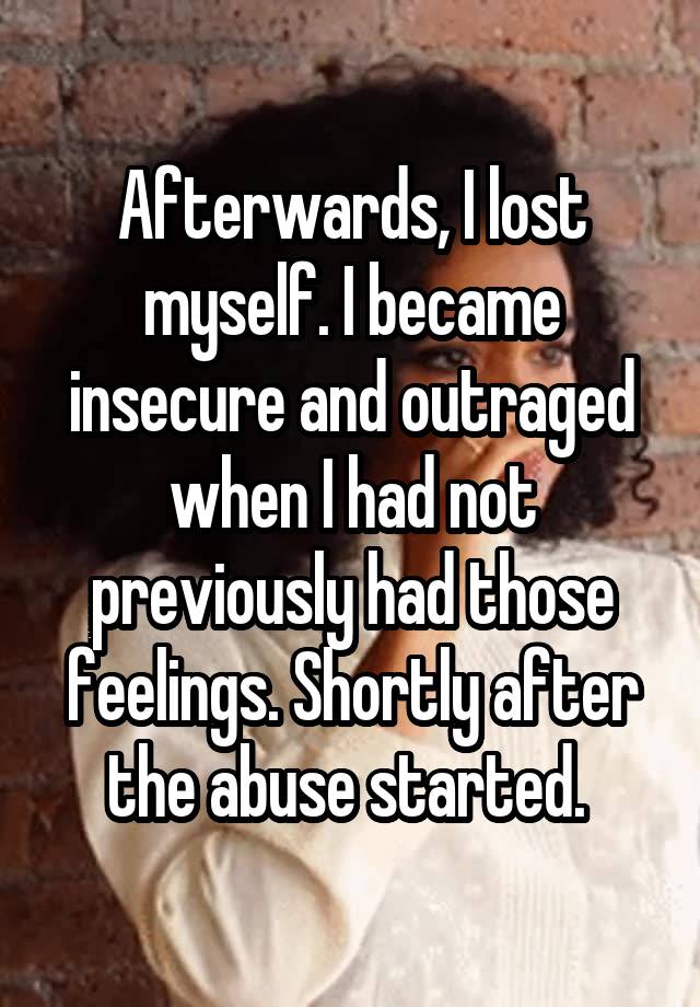 Afterwards, I lost myself. I became insecure and outraged when I had not previously had those feelings. Shortly after the abuse started. 