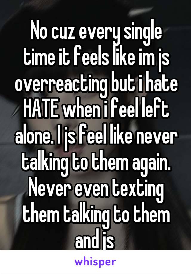 No cuz every single time it feels like im js overreacting but i hate HATE when i feel left alone. I js feel like never talking to them again. Never even texting them talking to them and js 