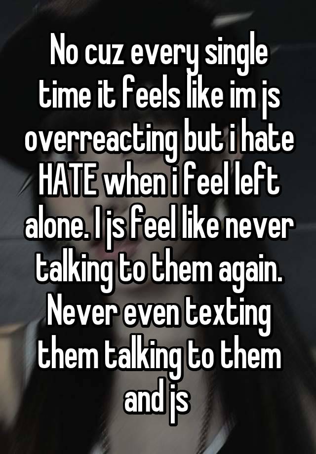 No cuz every single time it feels like im js overreacting but i hate HATE when i feel left alone. I js feel like never talking to them again. Never even texting them talking to them and js 