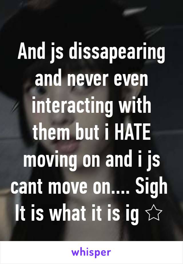 And js dissapearing and never even interacting with them but i HATE moving on and i js cant move on.... Sigh 
It is what it is ig ☆ 