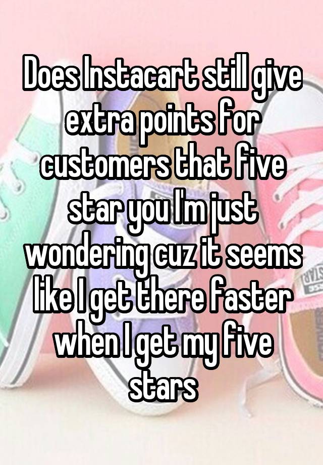 Does Instacart still give extra points for customers that five star you I'm just wondering cuz it seems like I get there faster when I get my five stars