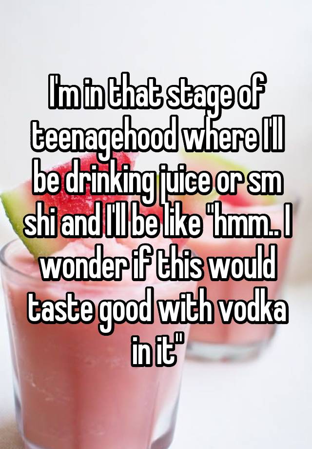 I'm in that stage of teenagehood where I'll be drinking juice or sm shi and I'll be like "hmm.. I wonder if this would taste good with vodka in it"