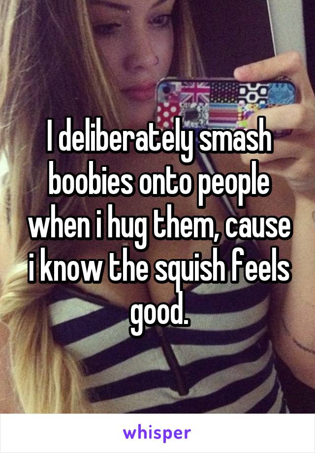 I deliberately smash boobies onto people when i hug them, cause i know the squish feels good.