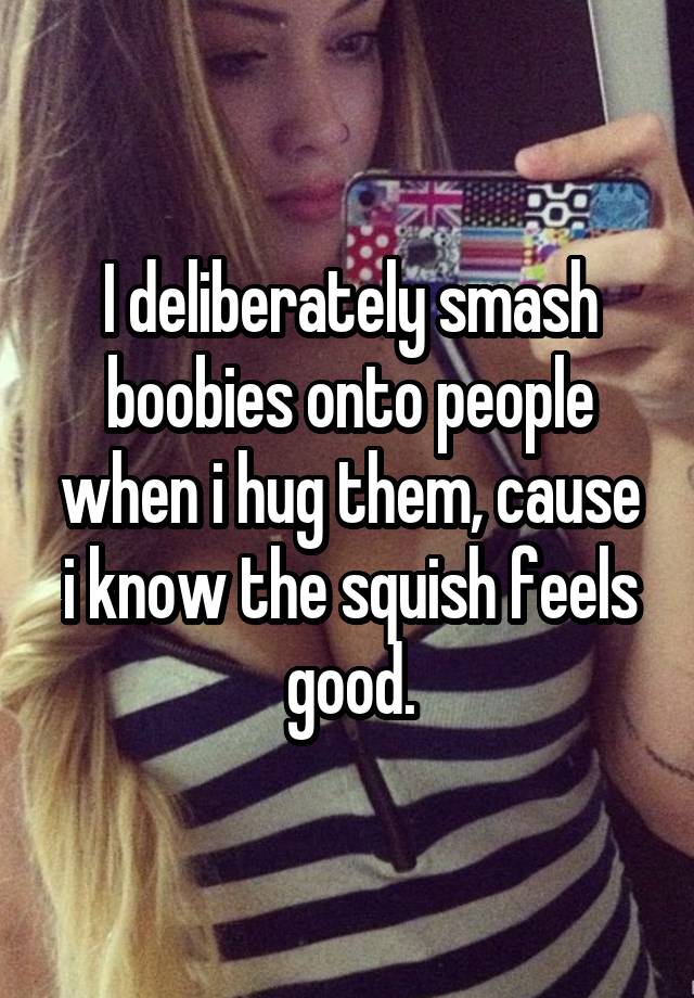 I deliberately smash boobies onto people when i hug them, cause i know the squish feels good.