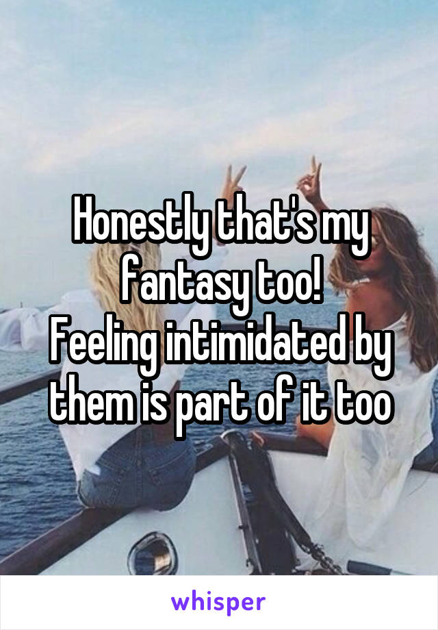 Honestly that's my fantasy too!
Feeling intimidated by them is part of it too