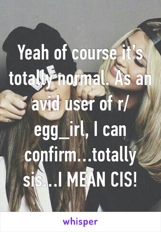 Yeah of course it’s totally normal. As an avid user of r/egg_irl, I can confirm…totally sis…I MEAN CIS!