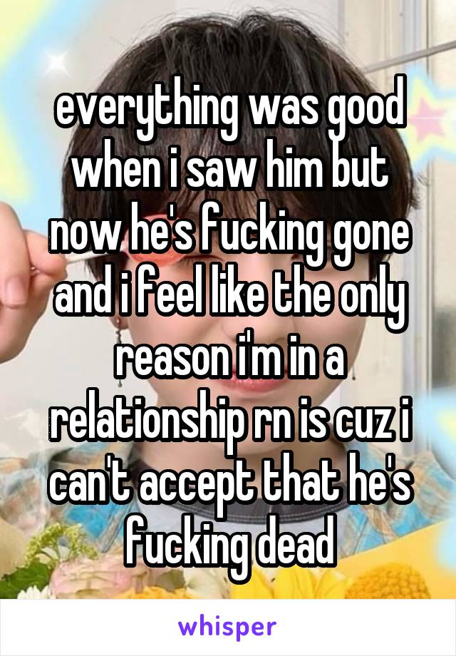 everything was good when i saw him but now he's fucking gone and i feel like the only reason i'm in a relationship rn is cuz i can't accept that he's fucking dead