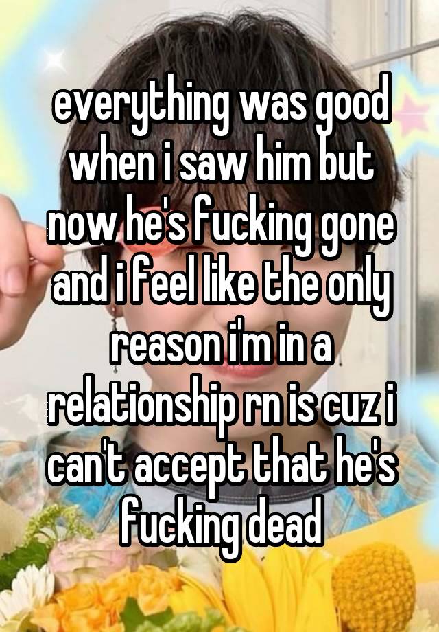 everything was good when i saw him but now he's fucking gone and i feel like the only reason i'm in a relationship rn is cuz i can't accept that he's fucking dead