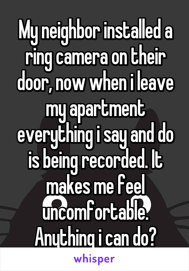 My neighbor installed a ring camera on their door, now when i leave my apartment everything i say and do is being recorded. It makes me feel uncomfortable. Anything i can do?