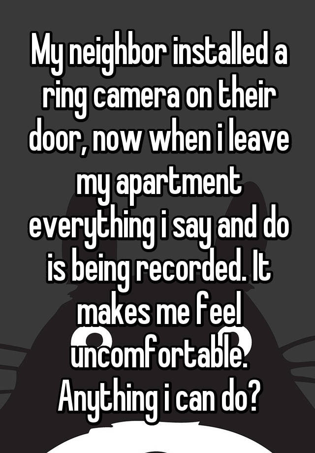 My neighbor installed a ring camera on their door, now when i leave my apartment everything i say and do is being recorded. It makes me feel uncomfortable. Anything i can do?