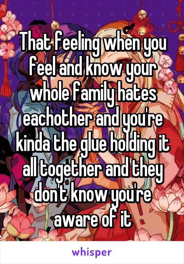 That feeling when you feel and know your whole family hates eachother and you're kinda the glue holding it all together and they don't know you're aware of it