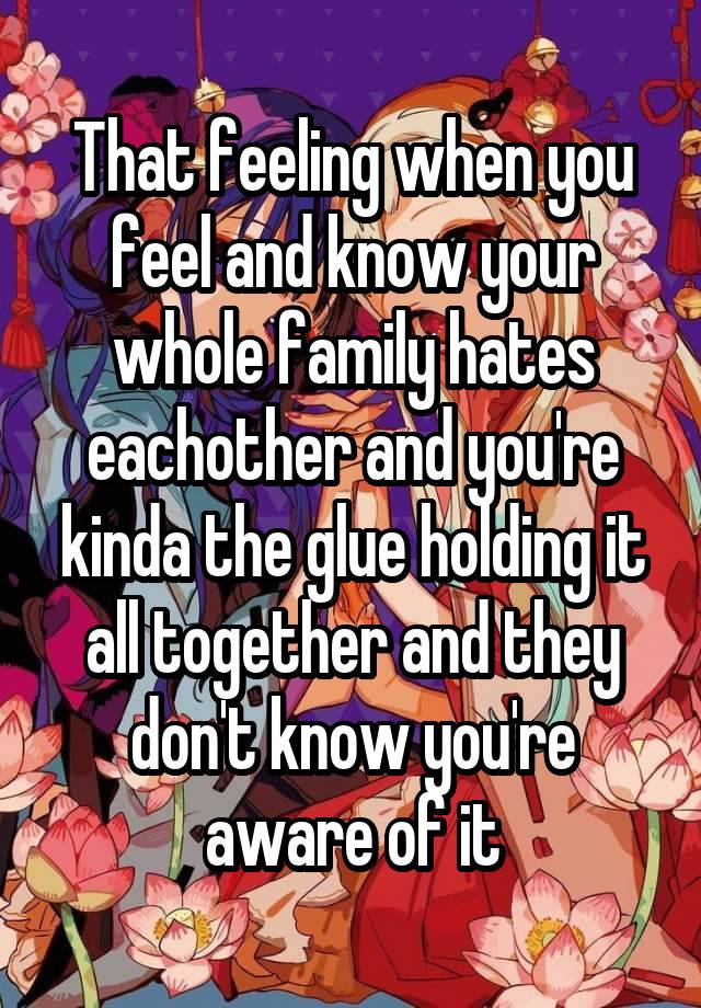 That feeling when you feel and know your whole family hates eachother and you're kinda the glue holding it all together and they don't know you're aware of it